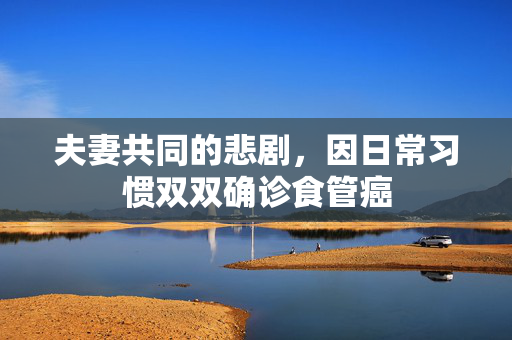 夫妻共同的悲剧，因日常习惯双双确诊食管癌