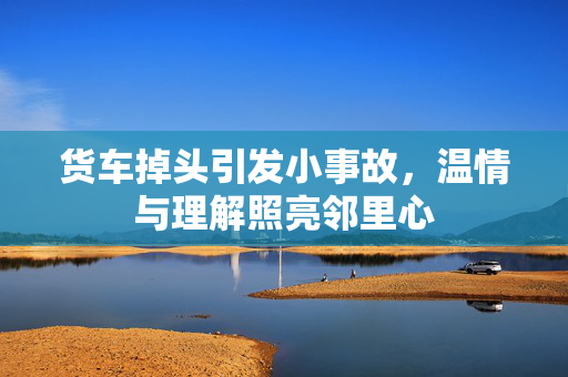 货车掉头引发小事故，温情与理解照亮邻里心
