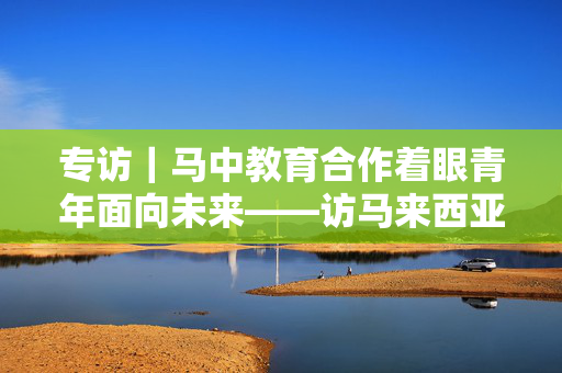 专访｜马中教育合作着眼青年面向未来——访马来西亚高等教育部长赞比里