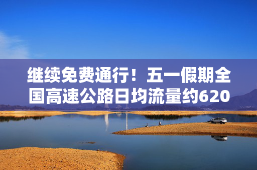 继续免费通行！五一假期全国高速公路日均流量约6200万辆