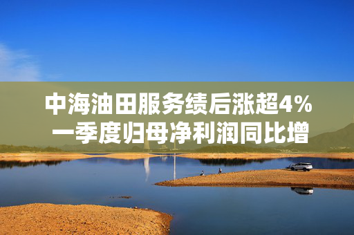 中海油田服务绩后涨超4% 一季度归母净利润同比增长39.6%