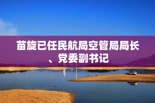 苗旋已任民航局空管局局长、党委副书记