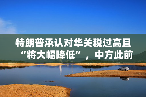 特朗普承认对华关税过高且“将大幅降低”，中方此前回击：美方关税已毫无理性，应停止威胁讹诈