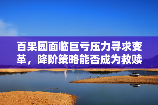 百果园面临巨亏压力寻求变革，降阶策略能否成为救赎之路？