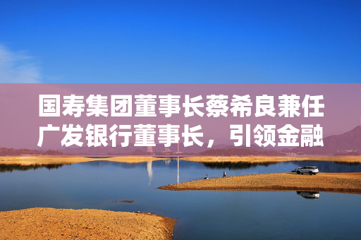 国寿集团董事长蔡希良兼任广发银行董事长，引领金融行业战略转型与深度整合新篇章启动