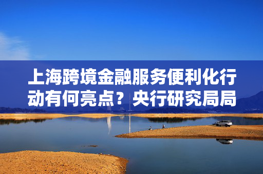 上海跨境金融服务便利化行动有何亮点？央行研究局局长王信四方面介绍