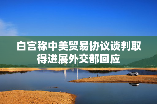 白宫称中美贸易协议谈判取得进展外交部回应