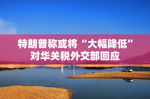 特朗普称或将“大幅降低”对华关税外交部回应