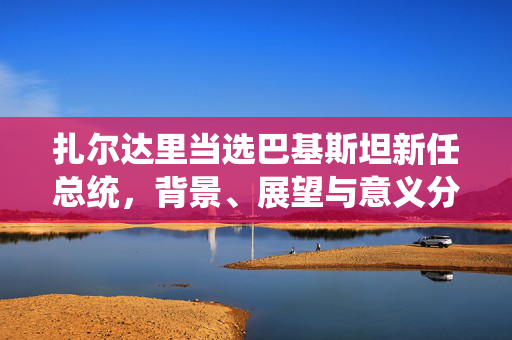 扎尔达里当选巴基斯坦新任总统，背景、展望与意义分析