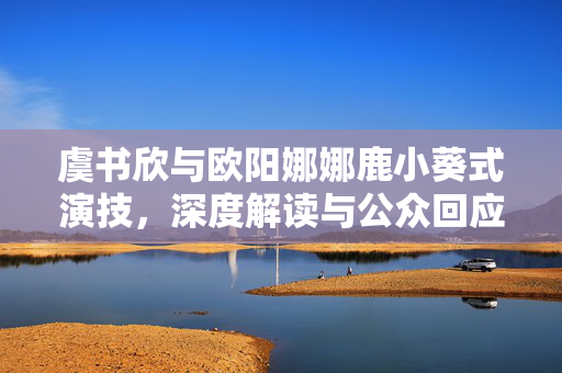 虞书欣与欧阳娜娜鹿小葵式演技，深度解读与公众回应