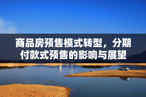 商品房预售模式转型，分期付款式预售的影响与展望
