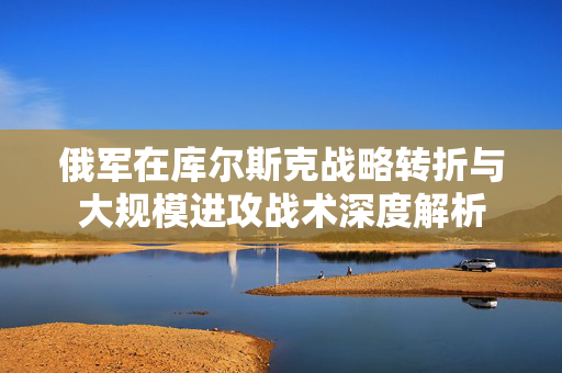 俄军在库尔斯克战略转折与大规模进攻战术深度解析