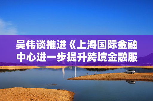 吴伟谈推进《上海国际金融中心进一步提升跨境金融服务便利化行动方案》落地的计划和安排