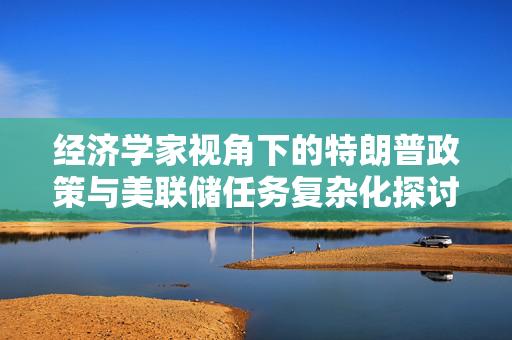 经济学家视角下的特朗普政策与美联储任务复杂化探讨