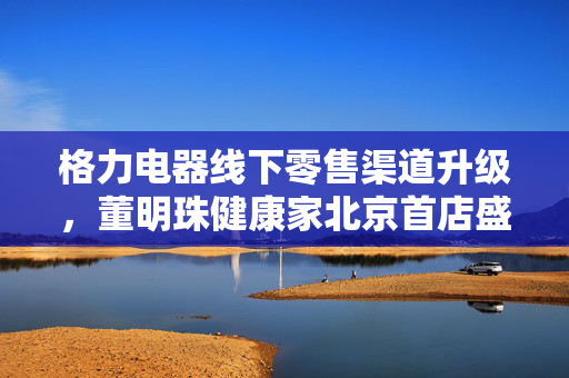 格力电器线下零售渠道升级，董明珠健康家北京首店盛大开业