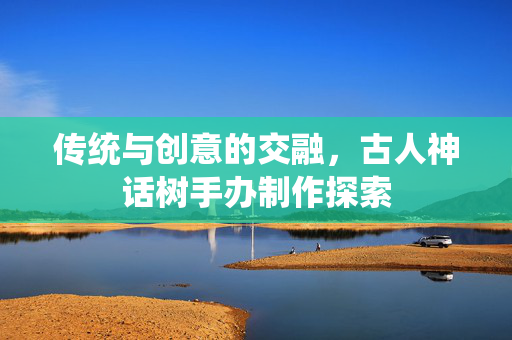 传统与创意的交融，古人神话树手办制作探索