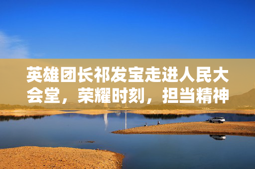 英雄团长祁发宝走进人民大会堂，荣耀时刻，担当精神的象征