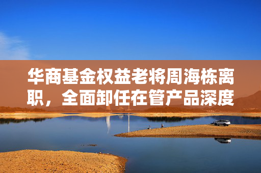 华商基金权益老将周海栋离职，全面卸任在管产品深度解析与行业观察