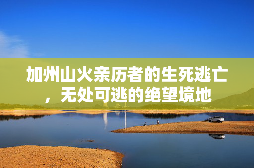 加州山火亲历者的生死逃亡，无处可逃的绝望境地
