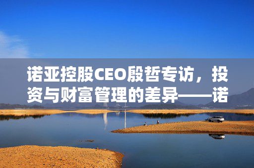 诺亚控股CEO殷哲专访，投资与财富管理的差异——诺亚的独特视角与理念探索