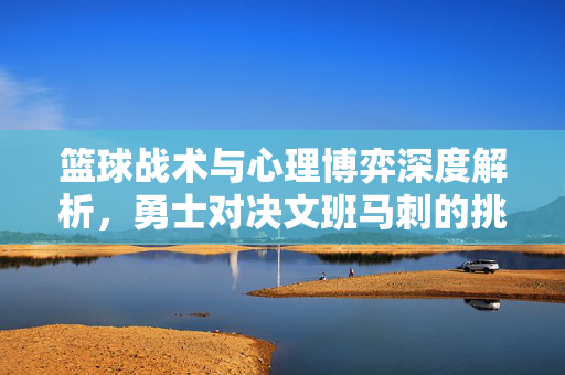 篮球战术与心理博弈深度解析，勇士对决文班马刺的挑战与策略选择