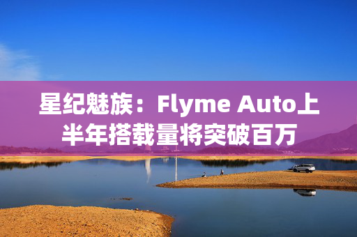 星纪魅族：Flyme Auto上半年搭载量将突破百万