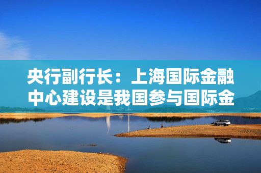 央行副行长：上海国际金融中心建设是我国参与国际金融竞争的核心载体