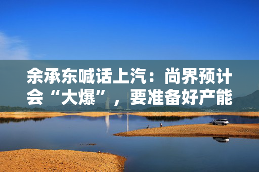 余承东喊话上汽：尚界预计会“大爆”，要准备好产能