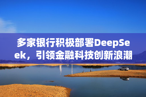 多家银行积极部署DeepSeek，引领金融科技创新浪潮涵盖多业务场景