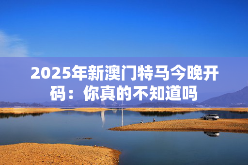 2025年新澳门特马今晚开码：你真的不知道吗