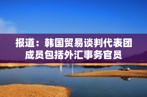 报道：韩国贸易谈判代表团成员包括外汇事务官员