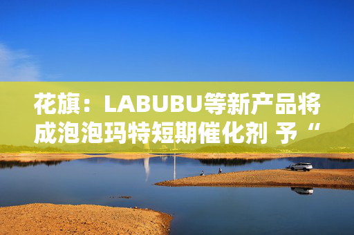 花旗：LABUBU等新产品将成泡泡玛特短期催化剂 予“买入”评级