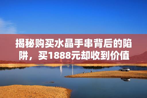 揭秘购买水晶手串背后的陷阱，买1888元却收到价值仅3元的石头真相