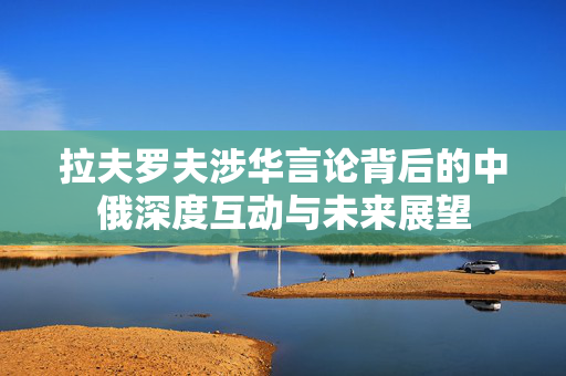 拉夫罗夫涉华言论背后的中俄深度互动与未来展望
