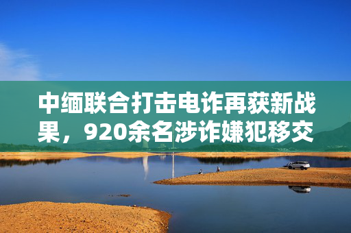 中缅联合打击电诈再获新战果，920余名涉诈嫌犯移交中方