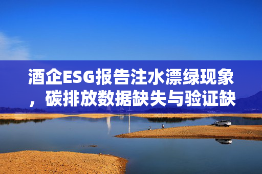 酒企ESG报告注水漂绿现象，碳排放数据缺失与验证缺失引深思