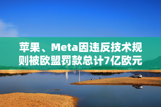 苹果、Meta因违反技术规则被欧盟罚款总计7亿欧元