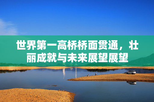 世界第一高桥桥面贯通，壮丽成就与未来展望展望