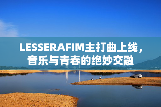 LESSERAFIM主打曲上线，音乐与青春的绝妙交融