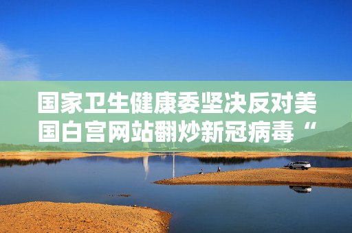 国家卫生健康委坚决反对美国白宫网站翻炒新冠病毒“实验室泄漏”