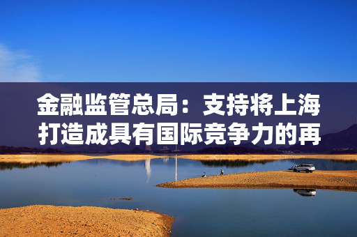 金融监管总局：支持将上海打造成具有国际竞争力的再保险中心