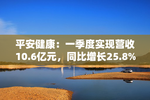 平安健康：一季度实现营收10.6亿元，同比增长25.8%