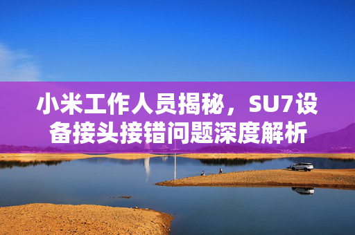 小米工作人员揭秘，SU7设备接头接错问题深度解析