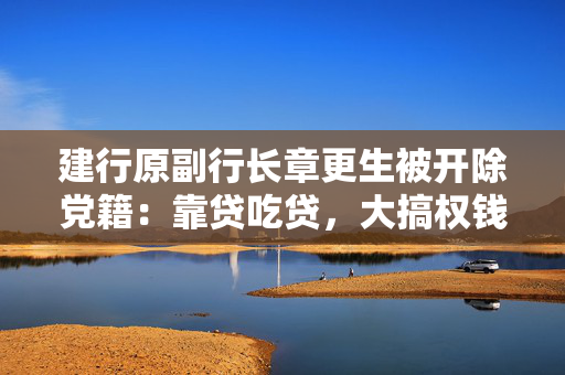 建行原副行长章更生被开除党籍：靠贷吃贷，大搞权钱交易