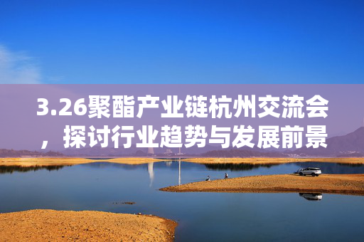 3.26聚酯产业链杭州交流会，探讨行业趋势与发展前景