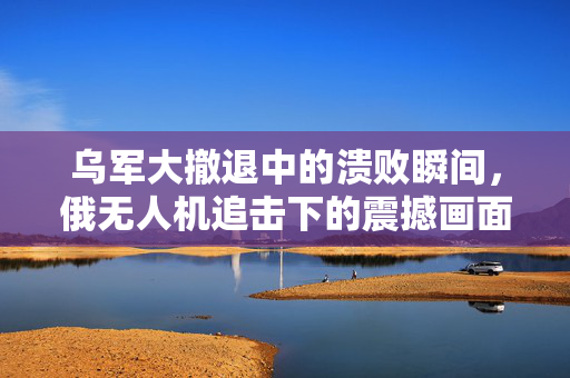 乌军大撤退中的溃败瞬间，俄无人机追击下的震撼画面