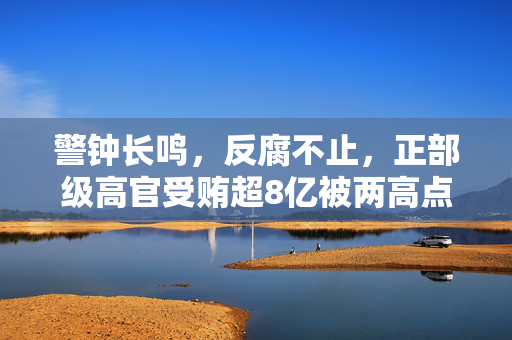 警钟长鸣，反腐不止，正部级高官受贿超8亿被两高点名揭示反腐斗争持续深入