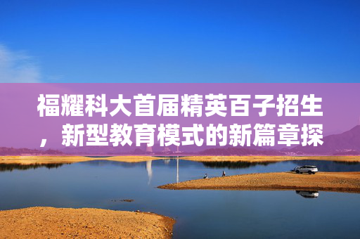 福耀科大首届精英百子招生，新型教育模式的新篇章探索