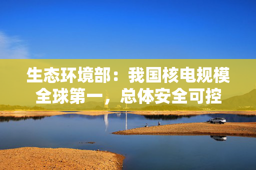 生态环境部：我国核电规模全球第一，总体安全可控