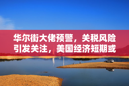 华尔街大佬预警，关税风险引发关注，美国经济短期或将走弱